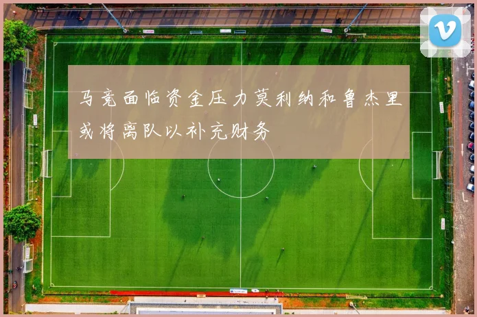 马竞面临资金压力莫利纳和鲁杰里或将离队以补充财务