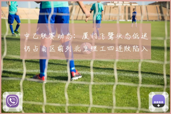 中乙联赛动态：厦门飞鹭状态低迷仍占南区前列北京理工四连败陷入困境
