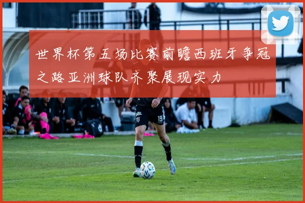 世界杯第五场比赛前瞻西班牙争冠之路亚洲球队齐聚展现实力