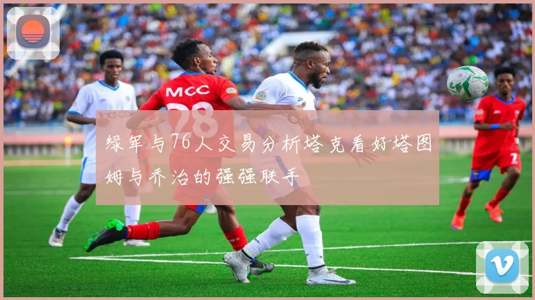 绿军与76人交易分析塔克看好塔图姆与乔治的强强联手