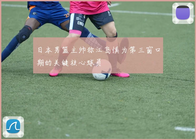 日本男篮主帅称江岛慎为第三窗口期的关键核心球员