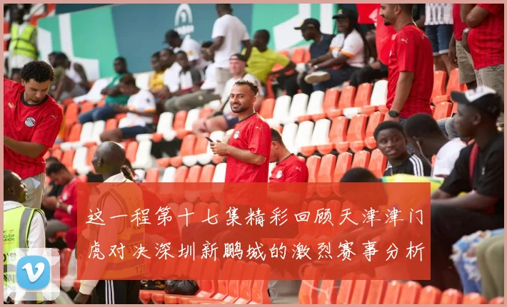 这一程第十七集精彩回顾天津津门虎对决深圳新鹏城的激烈赛事分析与亮点解读