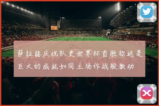 萨拉赫庆祝队史世界杯首胜称这是巨大的成就如同主场作战般激动
