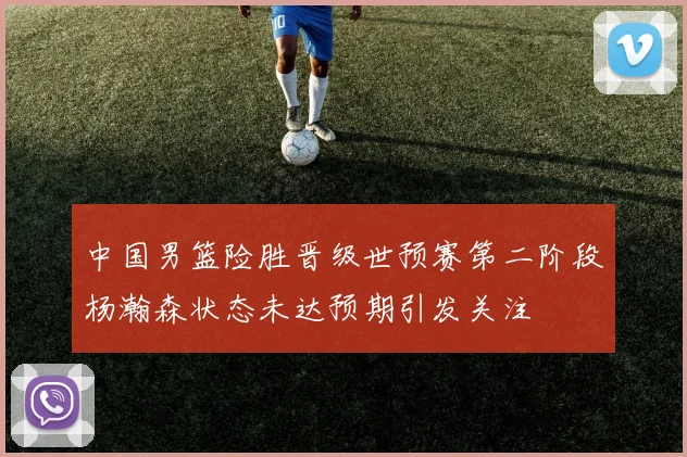中国男篮险胜晋级世预赛第二阶段杨瀚森状态未达预期引发关注