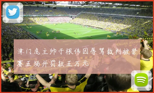 津门虎主帅于根伟因辱骂裁判被禁赛五场并罚款五万元
