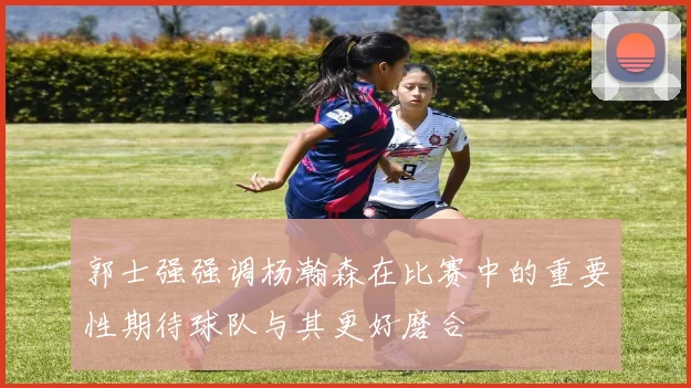 郭士强强调杨瀚森在比赛中的重要性期待球队与其更好磨合