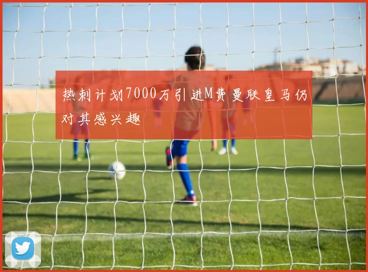 热刺计划7000万引进M费曼联皇马仍对其感兴趣