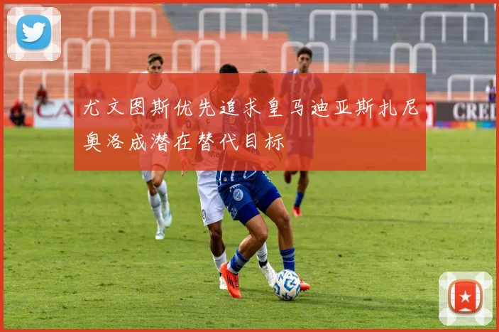 尤文图斯优先追求皇马迪亚斯扎尼奥洛成潜在替代目标