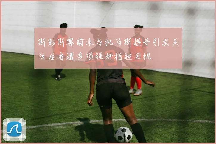 斯彭斯赛前未与托马斯握手引发关注后者遭多项强奸指控困扰