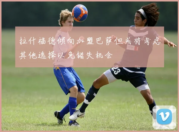 拉什福德倾向加盟巴萨但或将考虑其他选择以免错失机会