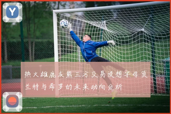 热火雄鹿灰熊三方交易设想字母莫兰特与希罗的未来动向分析