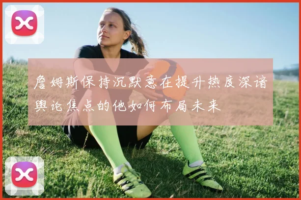 詹姆斯保持沉默意在提升热度深谙舆论焦点的他如何布局未来