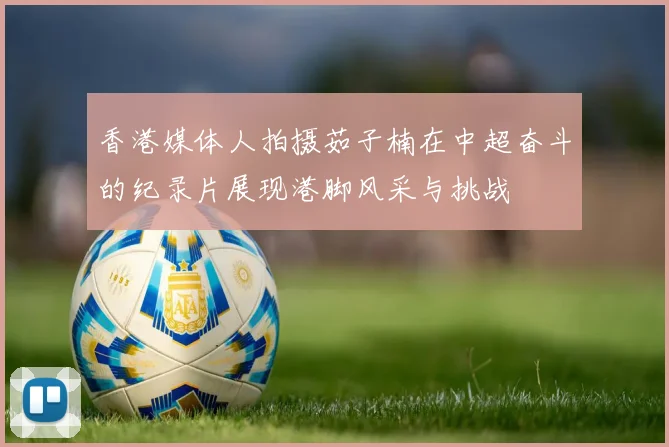 香港媒体人拍摄茹子楠在中超奋斗的纪录片展现港脚风采与挑战