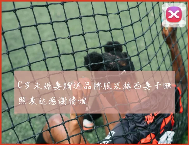 C罗未婚妻赠送品牌服装梅西妻子晒照表达感谢情谊
