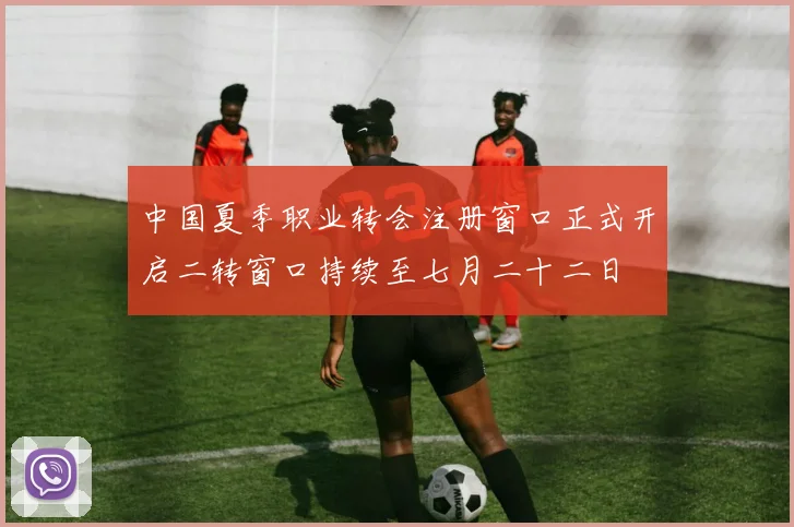 中国夏季职业转会注册窗口正式开启二转窗口持续至七月二十二日