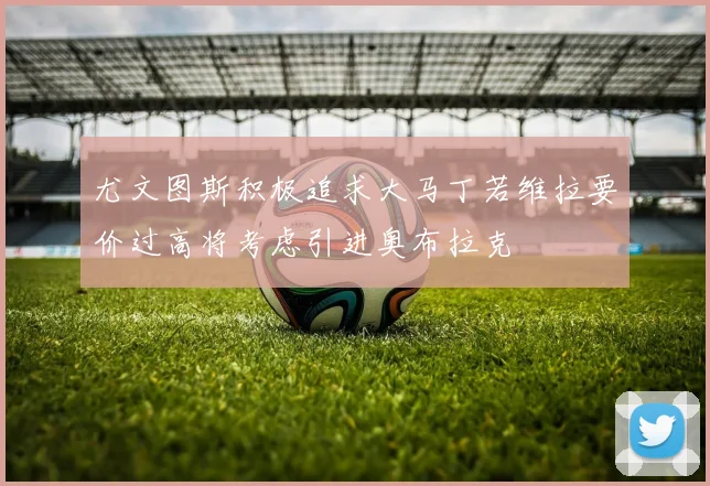 尤文图斯积极追求大马丁若维拉要价过高将考虑引进奥布拉克