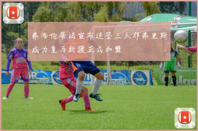 弗洛伦蒂诺宣布连签三人邓弗里斯成为皇马新援正式加盟