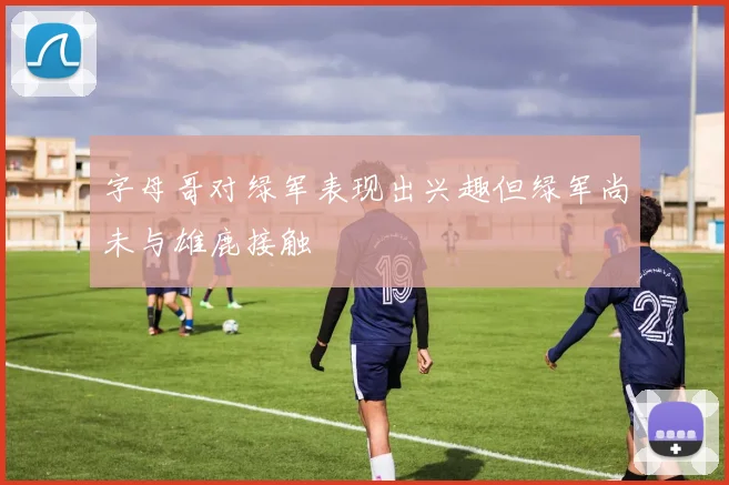 字母哥对绿军表现出兴趣但绿军尚未与雄鹿接触