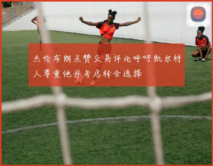 杰伦布朗点赞交易评论呼吁凯尔特人尊重他并考虑转会选择