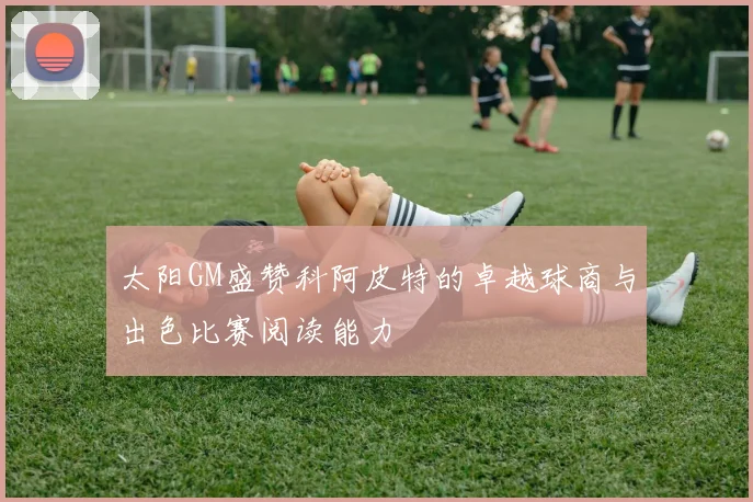 太阳GM盛赞科阿皮特的卓越球商与出色比赛阅读能力