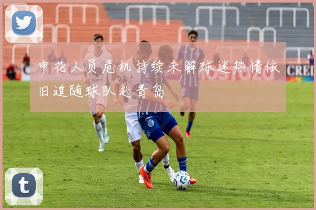 申花人员危机持续未解球迷热情依旧追随球队赴青岛
