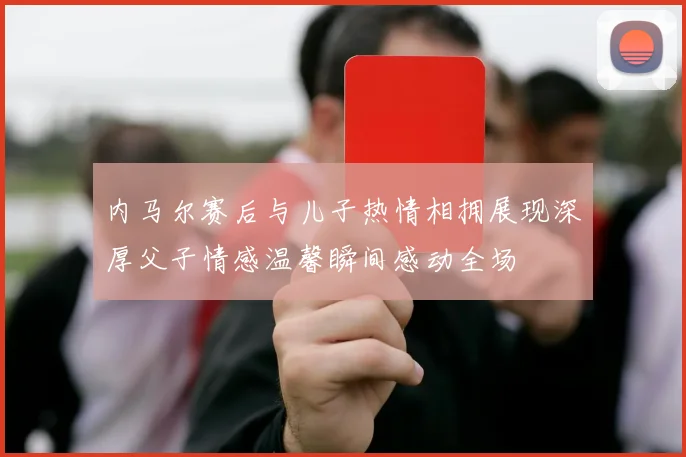 内马尔赛后与儿子热情相拥展现深厚父子情感温馨瞬间感动全场