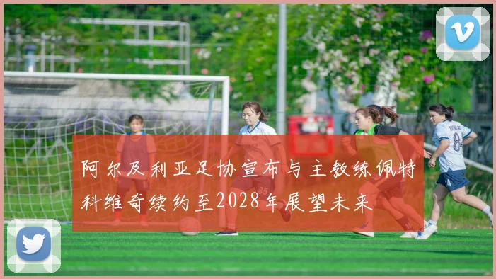 阿尔及利亚足协宣布与主教练佩特科维奇续约至2028年展望未来