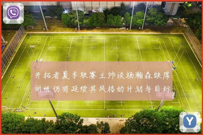 开拓者夏季联赛主帅谈杨瀚森缺席训练仍将延续其风格的计划与目标