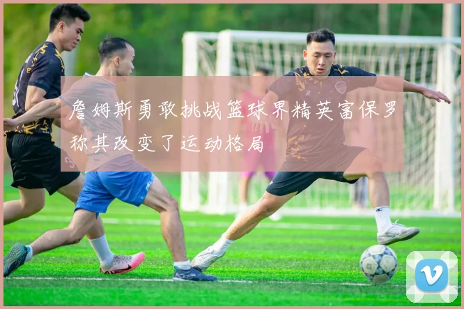 詹姆斯勇敢挑战篮球界精英富保罗称其改变了运动格局