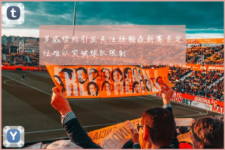 罗威续约引发关注杨瀚森新赛季定位难以突破球队限制