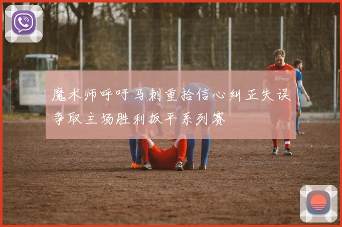 魔术师呼吁马刺重拾信心纠正失误争取主场胜利扳平系列赛