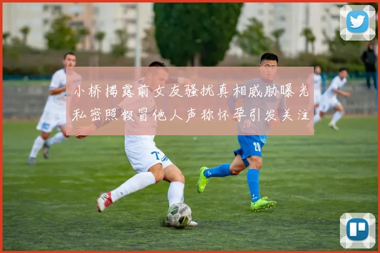 小桥揭露前女友骚扰真相威胁曝光私密照假冒他人声称怀孕引发关注
