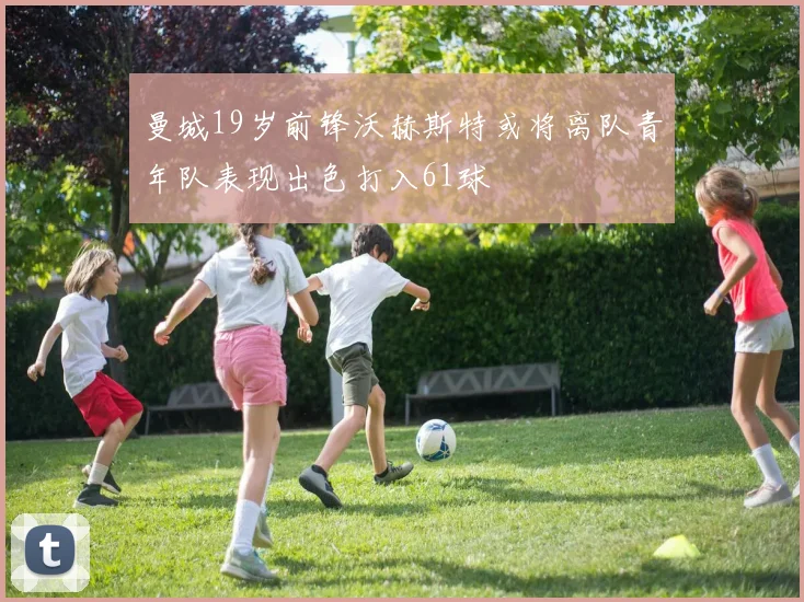 曼城19岁前锋沃赫斯特或将离队青年队表现出色打入61球